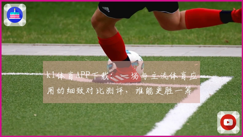 k1体育APP下载：一场与主流体育应用的细致对比测评，谁能更胜一筹？